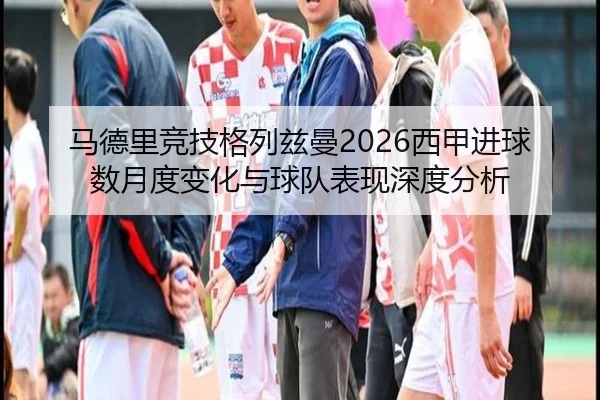 马德里竞技格列兹曼2026西甲进球数月度变化与球队表现深度分析